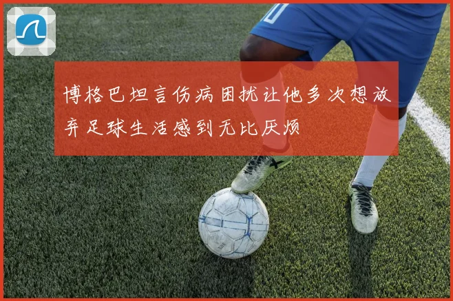 博格巴坦言伤病困扰让他多次想放弃足球生活感到无比厌烦