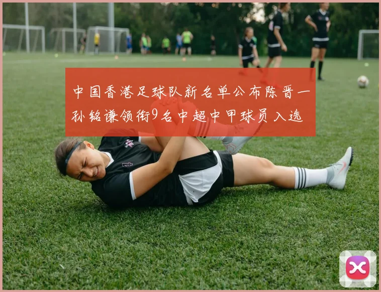 中国香港足球队新名单公布陈晋一孙铭谦领衔9名中超中甲球员入选