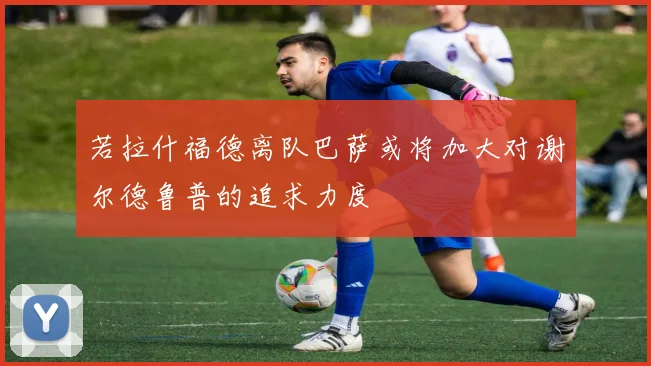 若拉什福德离队巴萨或将加大对谢尔德鲁普的追求力度