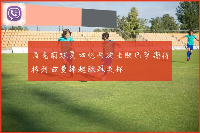 马竞前球员回忆两次击败巴萨期待格列兹曼捧起欧冠奖杯