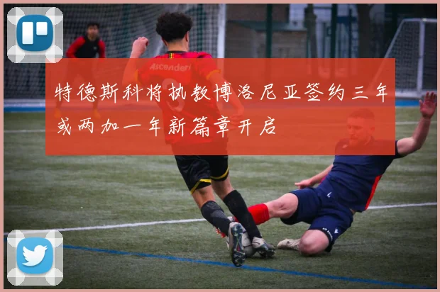 特德斯科将执教博洛尼亚签约三年或两加一年新篇章开启