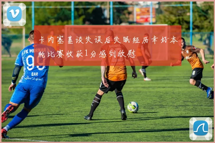 卡内塞基谈失误后失眠经历幸好本轮比赛收获1分感到欣慰
