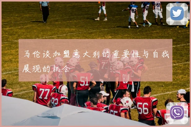 马伦谈加盟意大利的重要性与自我展现的机会