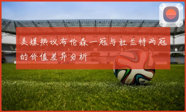 美媒热议布伦森一冠与杜兰特两冠的价值差异分析