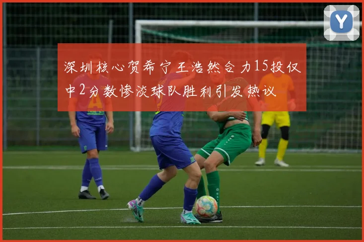 深圳核心贺希宁王浩然合力15投仅中2分数惨淡球队胜利引发热议