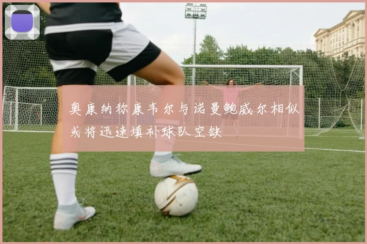 奥康纳称康韦尔与诺曼鲍威尔相似或将迅速填补球队空缺