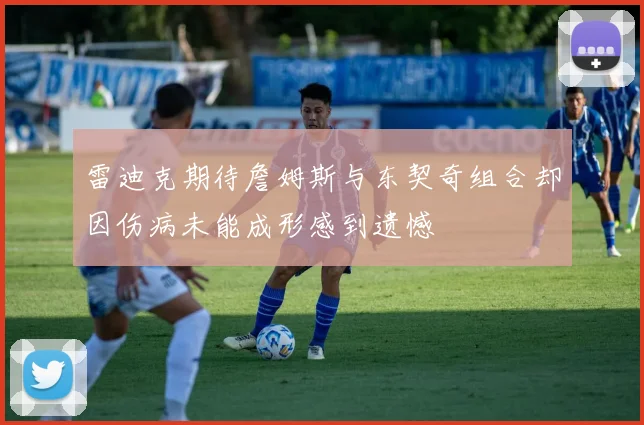 雷迪克期待詹姆斯与东契奇组合却因伤病未能成形感到遗憾